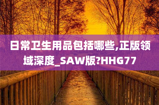 日常卫生用品包括哪些,正版领域深度_SAW版?HHG77