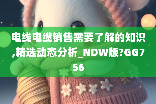 电线电缆销售需要了解的知识,精选动态分析_NDW版?GG756