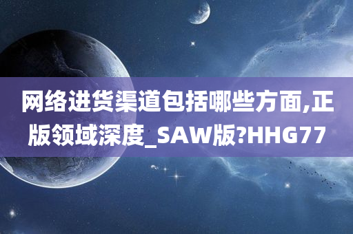 网络进货渠道包括哪些方面,正版领域深度_SAW版?HHG77