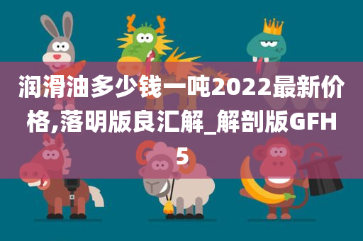 润滑油多少钱一吨2022最新价格,落明版良汇解_解剖版GFH5