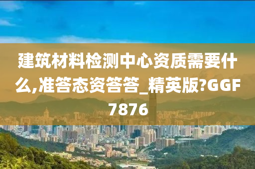 建筑材料检测中心资质需要什么,准答态资答答_精英版?GGF7876