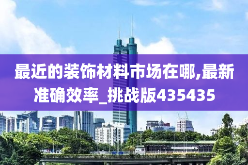 最近的装饰材料市场在哪,最新准确效率_挑战版435435