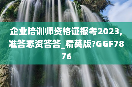 企业培训师资格证报考2023,准答态资答答_精英版?GGF7876