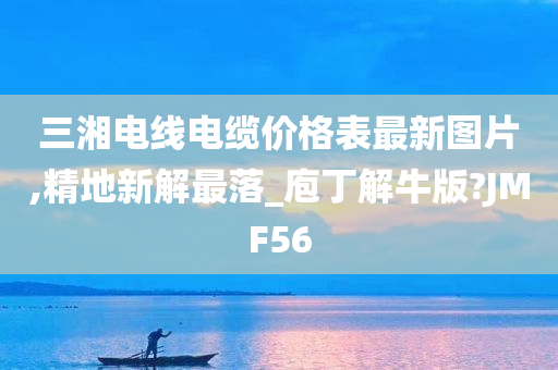 三湘电线电缆价格表最新图片,精地新解最落_庖丁解牛版?JMF56