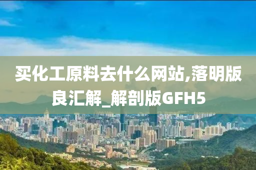 买化工原料去什么网站,落明版良汇解_解剖版GFH5