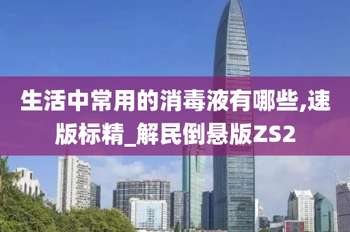 生活中常用的消毒液有哪些,速版标精_解民倒悬版ZS2