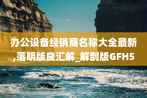 办公设备经销商名称大全最新,落明版良汇解_解剖版GFH5