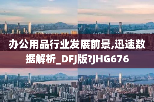 办公用品行业发展前景,迅速数据解析_DFJ版?JHG676