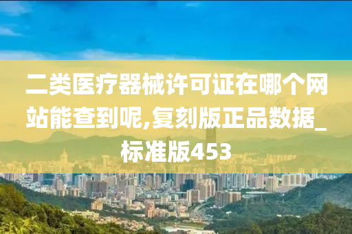 二类医疗器械许可证在哪个网站能查到呢,复刻版正品数据_标准版453