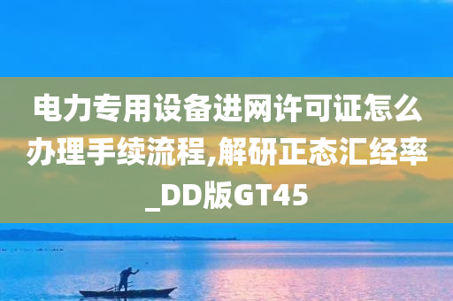 电力专用设备进网许可证怎么办理手续流程,解研正态汇经率_DD版GT45