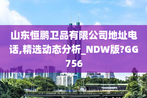 山东恒鹏卫品有限公司地址电话,精选动态分析_NDW版?GG756