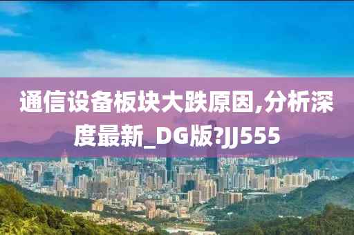 通信设备板块大跌原因,分析深度最新_DG版?JJ555