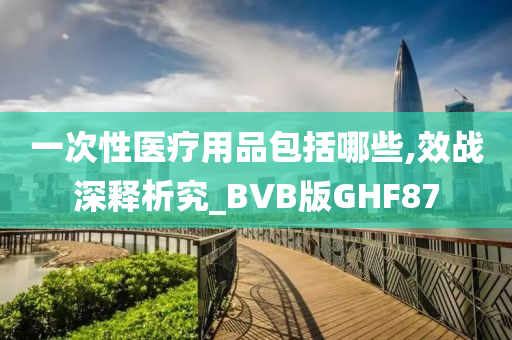 一次性医疗用品包括哪些,效战深释析究_BVB版GHF87