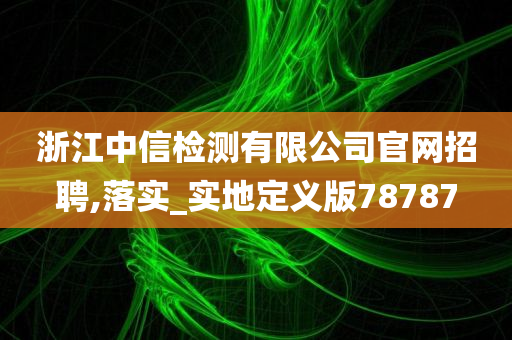 浙江中信检测有限公司官网招聘,落实_实地定义版78787