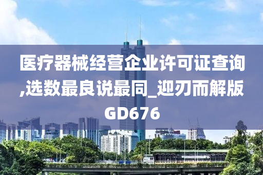 医疗器械经营企业许可证查询,选数最良说最同_迎刃而解版GD676