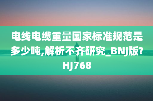 电线电缆重量国家标准规范是多少吨,解析不齐研究_BNJ版?HJ768