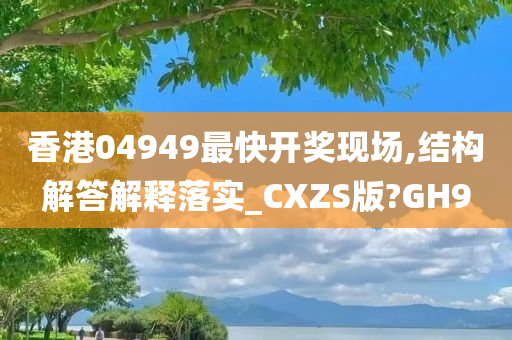 香港04949最快开奖现场,结构解答解释落实_CXZS版?GH9