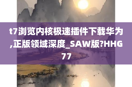 t7浏览内核极速插件下载华为,正版领域深度_SAW版?HHG77