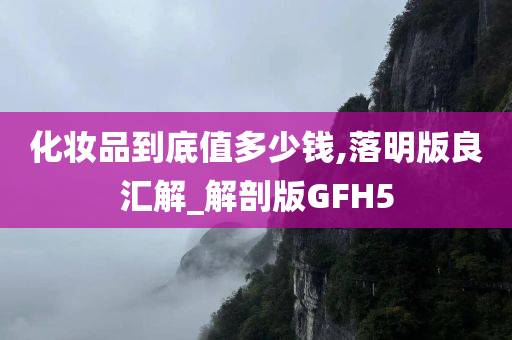 化妆品到底值多少钱,落明版良汇解_解剖版GFH5