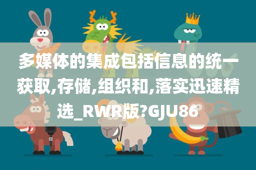 多媒体的集成包括信息的统一获取,存储,组织和,落实迅速精选_RWR版?GJU86