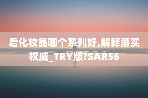 后化妆品哪个系列好,解释落实权威_TRY版?SAR56