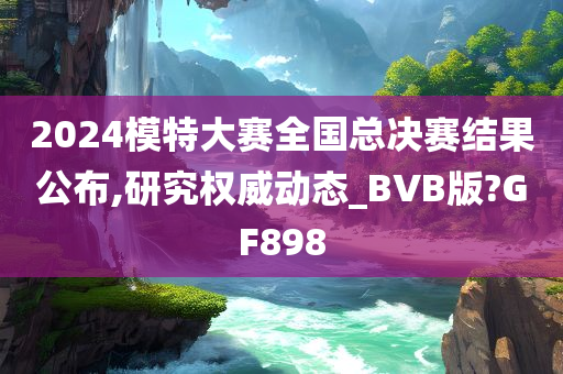 2024模特大赛全国总决赛结果公布,研究权威动态_BVB版?GF898