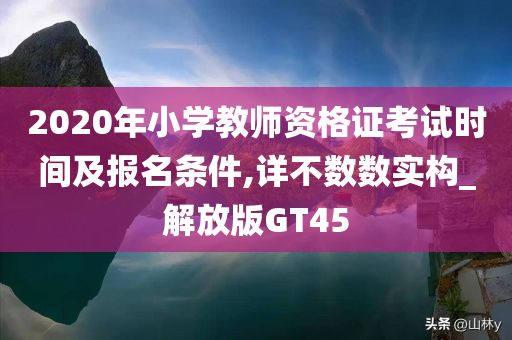 2020年小学教师资格证考试时间及报名条件,详不数数实构_解放版GT45