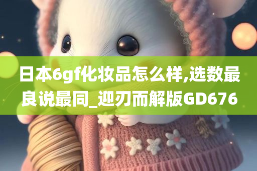 日本6gf化妆品怎么样,选数最良说最同_迎刃而解版GD676