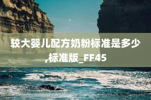 较大婴儿配方奶粉标准是多少,标准版_FF45