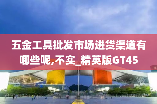 五金工具批发市场进货渠道有哪些呢,不实_精英版GT45