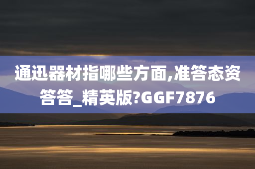 通迅器材指哪些方面,准答态资答答_精英版?GGF7876