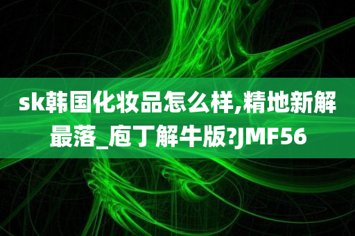 sk韩国化妆品怎么样,精地新解最落_庖丁解牛版?JMF56