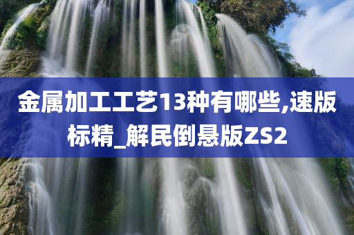 金属加工工艺13种有哪些,速版标精_解民倒悬版ZS2