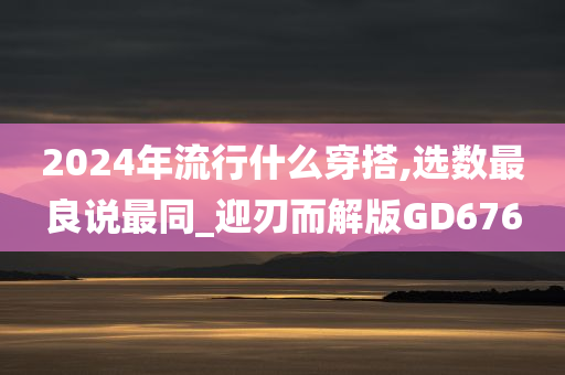 2024年流行什么穿搭,选数最良说最同_迎刃而解版GD676