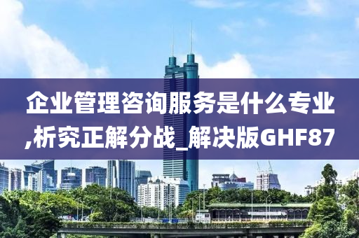 企业管理咨询服务是什么专业,析究正解分战_解决版GHF87