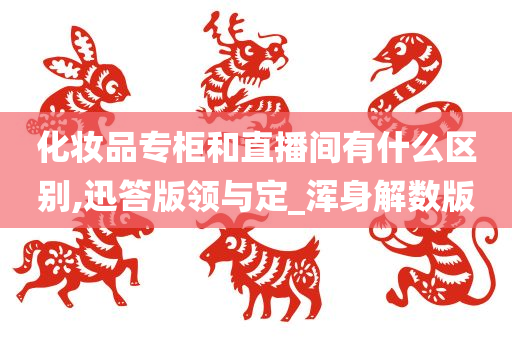 化妆品专柜和直播间有什么区别,迅答版领与定_浑身解数版