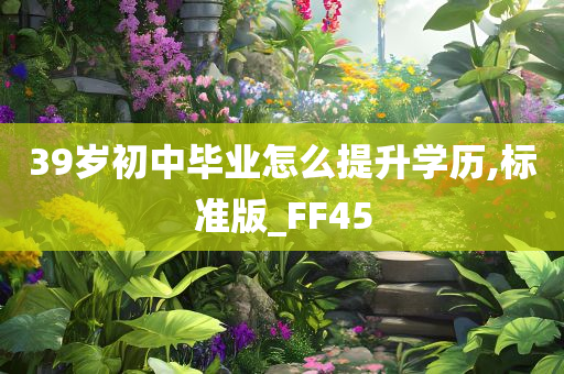 39岁初中毕业怎么提升学历,标准版_FF45