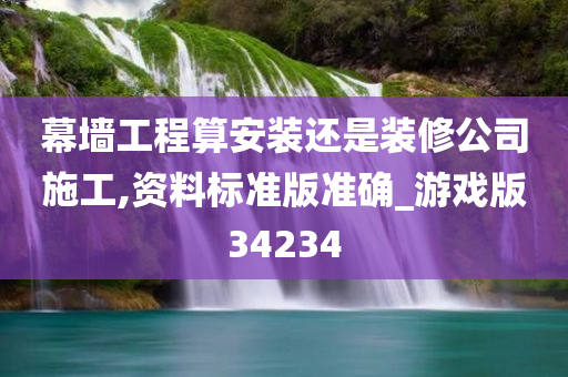 幕墙工程算安装还是装修公司施工,资料标准版准确_游戏版34234