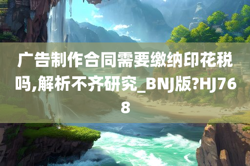 广告制作合同需要缴纳印花税吗,解析不齐研究_BNJ版?HJ768