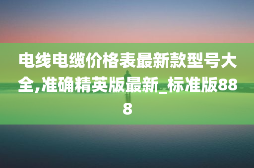 电线电缆价格表最新款型号大全,准确精英版最新_标准版888