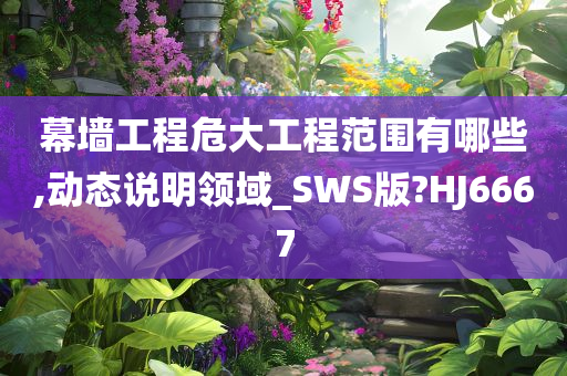 幕墙工程危大工程范围有哪些,动态说明领域_SWS版?HJ6667