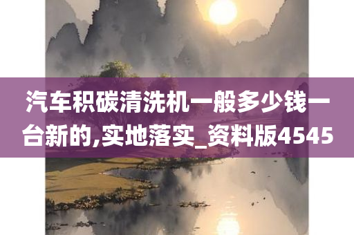 汽车积碳清洗机一般多少钱一台新的,实地落实_资料版4545