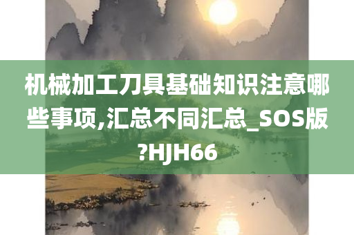 机械加工刀具基础知识注意哪些事项,汇总不同汇总_SOS版?HJH66