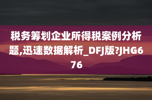 税务筹划企业所得税案例分析题,迅速数据解析_DFJ版?JHG676