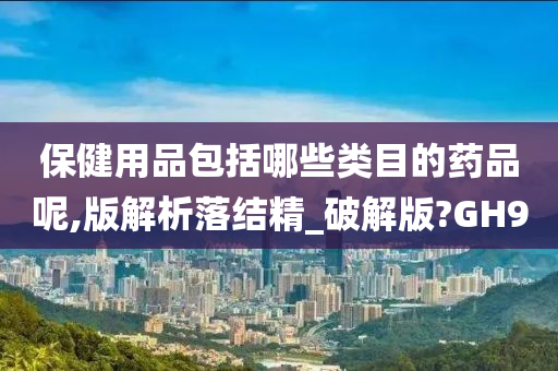 保健用品包括哪些类目的药品呢,版解析落结精_破解版?GH9