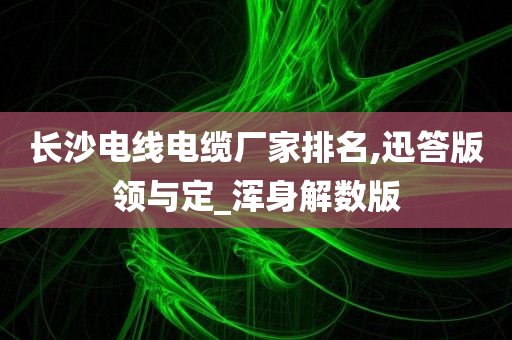 长沙电线电缆厂家排名,迅答版领与定_浑身解数版