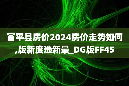 富平县房价2024房价走势如何,版新度选新最_DG版FF45