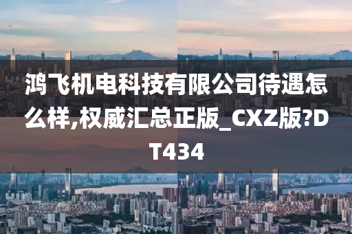 鸿飞机电科技有限公司待遇怎么样,权威汇总正版_CXZ版?DT434