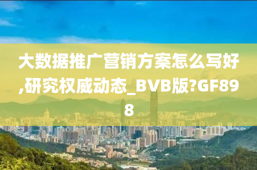 大数据推广营销方案怎么写好,研究权威动态_BVB版?GF898