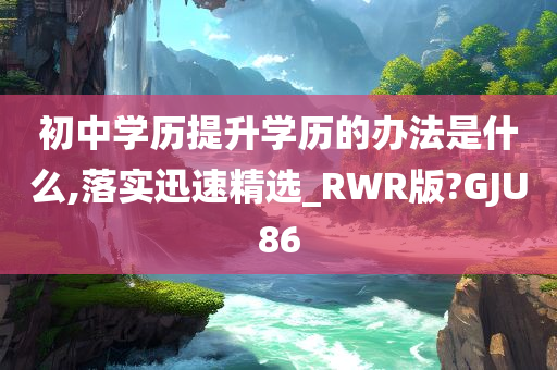 初中学历提升学历的办法是什么,落实迅速精选_RWR版?GJU86